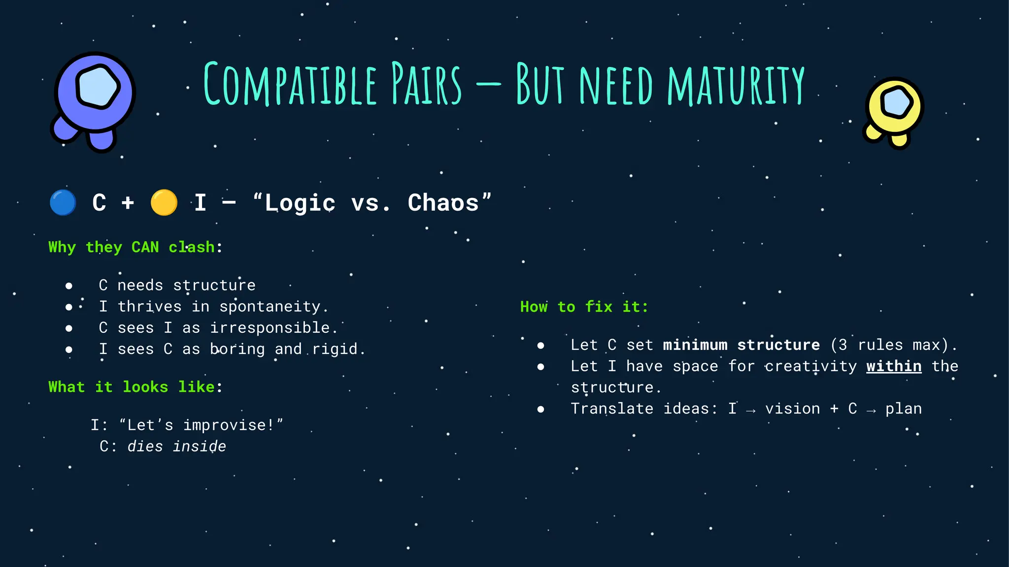 Compatible Pairs — But need maturity
🔵 C + 🟡 I — “Logic vs. Chaos”
Why they CAN clash:
● C needs structure
● I thrives in spontaneity.
● C sees I as irresponsible.
● I sees C as boring and rigid.
What it looks like:
I: “Let’s improvise!”
C: dies inside
How to fix it:
● Let C set minimum structure (3 rules max).
● Let I have space for creativity within the
structure.
● Translate ideas: I → vision + C → plan
 