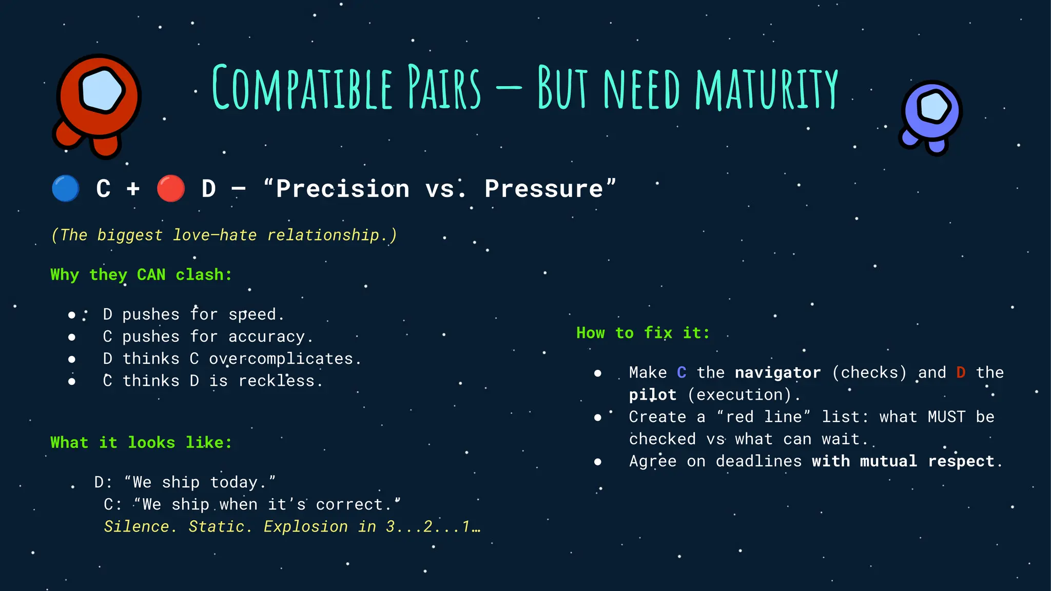 Compatible Pairs — But need maturity
🔵 C + 🔴 D — “Precision vs. Pressure”
(The biggest love–hate relationship.)
Why they CAN clash:
● D pushes for speed.
● C pushes for accuracy.
● D thinks C overcomplicates.
● C thinks D is reckless.
What it looks like:
D: “We ship today.”
C: “We ship when it’s correct.”
Silence. Static. Explosion in 3...2...1…
How to fix it:
● Make C the navigator (checks) and D the
pilot (execution).
● Create a “red line” list: what MUST be
checked vs what can wait.
● Agree on deadlines with mutual respect.
 