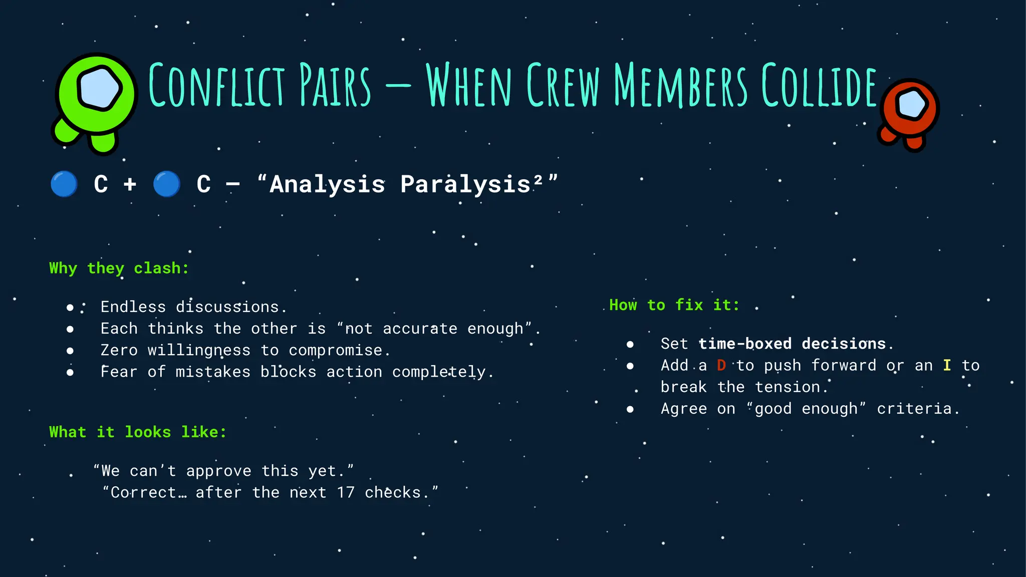 🔵 C + 🔵 C — “Analysis Paralysis²”
Why they clash:
● Endless discussions.
● Each thinks the other is “not accurate enough”.
● Zero willingness to compromise.
● Fear of mistakes blocks action completely.
What it looks like:
“We can’t approve this yet.”
“Correct… after the next 17 checks.”
Conﬂict Pairs — When Crew Members Collide
How to fix it:
● Set time-boxed decisions.
● Add a D to push forward or an I to
break the tension.
● Agree on “good enough” criteria.
 