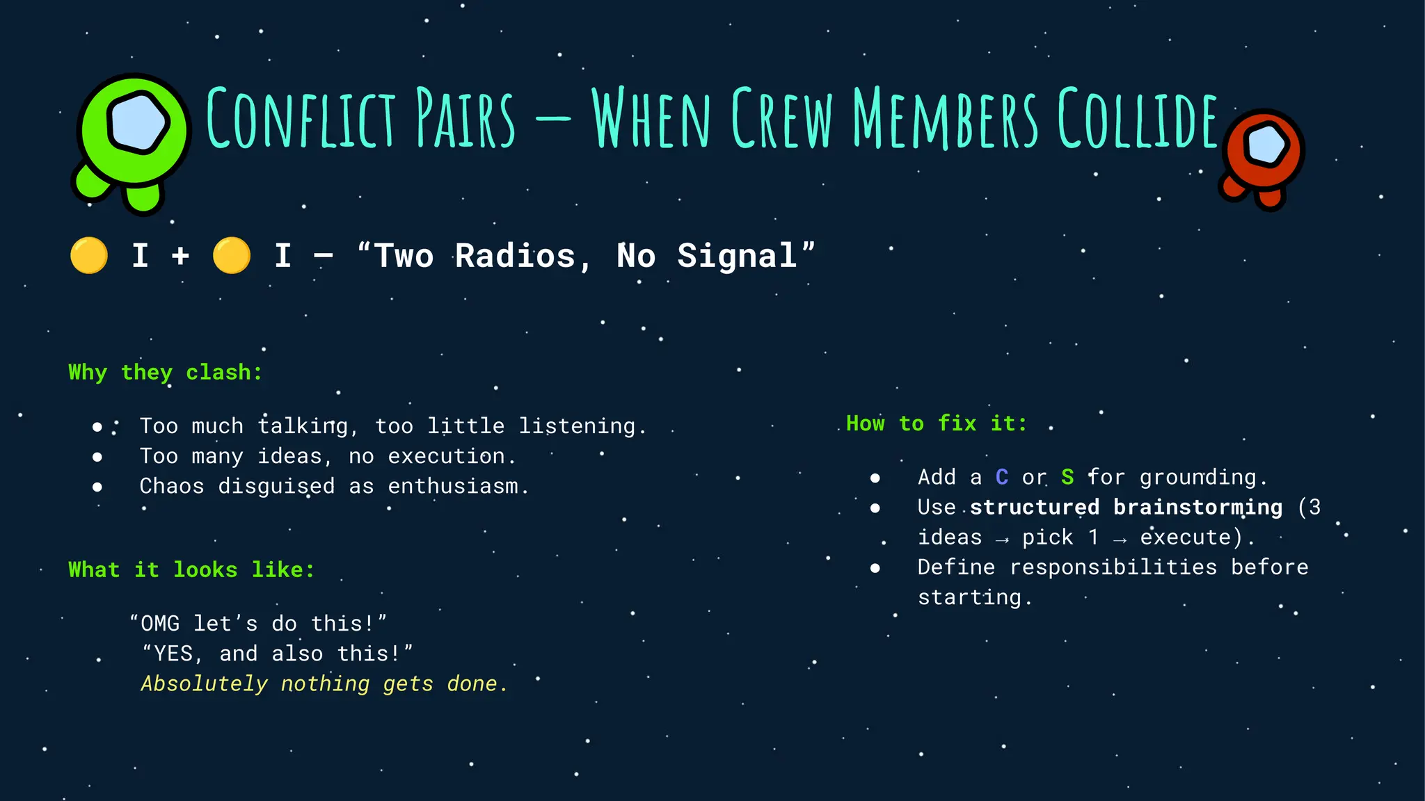 🟡 I + 🟡 I — “Two Radios, No Signal”
Why they clash:
● Too much talking, too little listening.
● Too many ideas, no execution.
● Chaos disguised as enthusiasm.
What it looks like:
“OMG let’s do this!”
“YES, and also this!”
Absolutely nothing gets done.
Conﬂict Pairs — When Crew Members Collide
How to fix it:
● Add a C or S for grounding.
● Use structured brainstorming (3
ideas → pick 1 → execute).
● Define responsibilities before
starting.
 