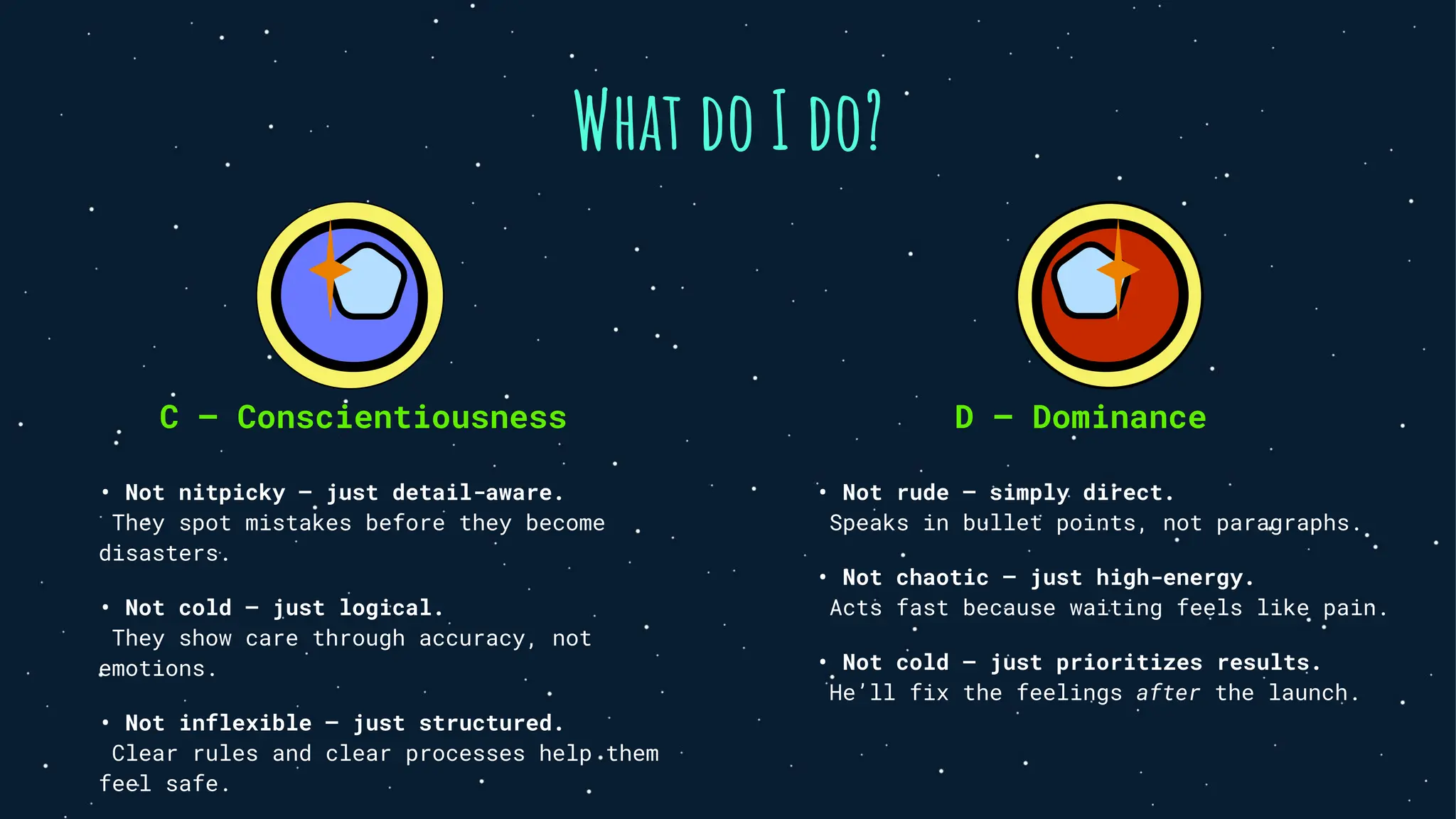 What do I do?
C — Conscientiousness
• Not nitpicky — just detail-aware.
They spot mistakes before they become
disasters.
• Not cold — just logical.
They show care through accuracy, not
emotions.
• Not inflexible — just structured.
Clear rules and clear processes help them
feel safe.
D — Dominance
• Not rude — simply direct.
Speaks in bullet points, not paragraphs.
• Not chaotic — just high-energy.
Acts fast because waiting feels like pain.
• Not cold — just prioritizes results.
He’ll fix the feelings after the launch.
 