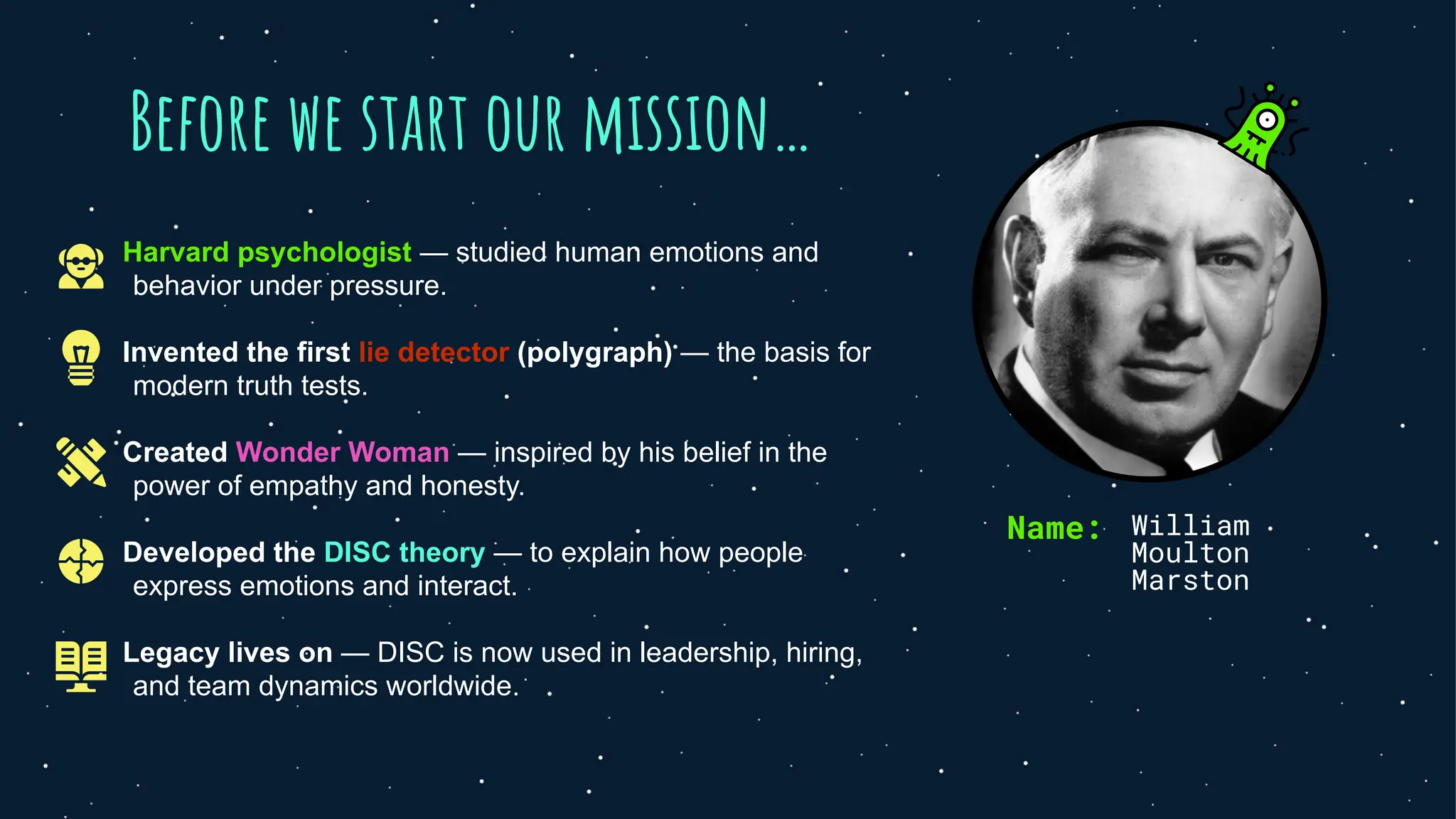 Before we start our mission…
Harvard psychologist — studied human emotions and
behavior under pressure.
Invented the first lie detector (polygraph) — the basis for
modern truth tests.
Created Wonder Woman — inspired by his belief in the
power of empathy and honesty.
Developed the DISC theory — to explain how people
express emotions and interact.
Legacy lives on — DISC is now used in leadership, hiring,
and team dynamics worldwide.
Name: William
Moulton
Marston
 