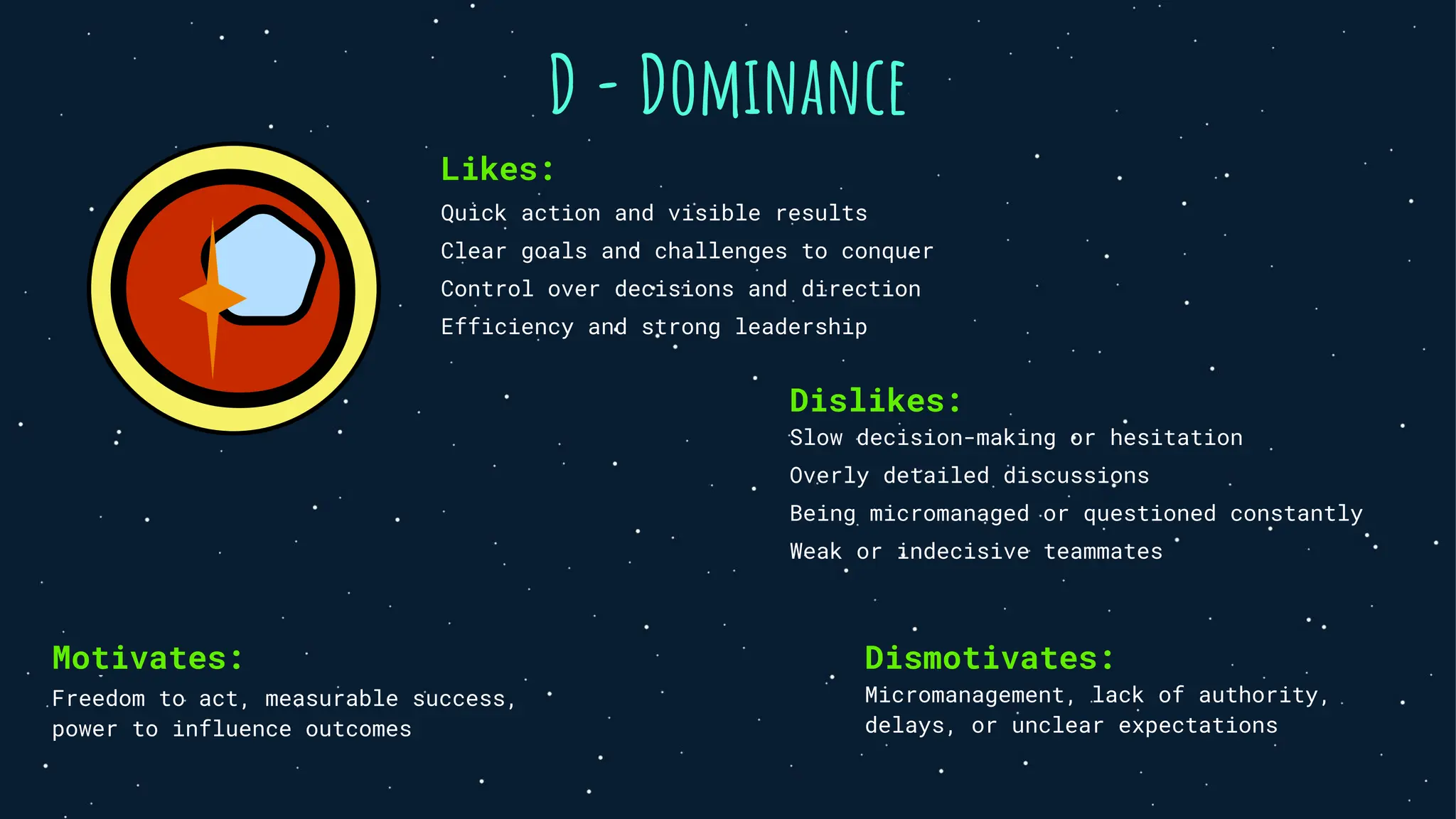 D - Dominance
Likes:
Quick action and visible results
Clear goals and challenges to conquer
Control over decisions and direction
Efficiency and strong leadership
Dislikes:
Slow decision-making or hesitation
Overly detailed discussions
Being micromanaged or questioned constantly
Weak or indecisive teammates
Motivates:
Freedom to act, measurable success,
power to influence outcomes
Dismotivates:
Micromanagement, lack of authority,
delays, or unclear expectations
 