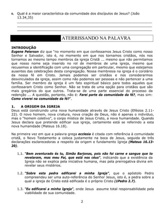 6.   Qual é a maior característica da comunidade dos discípulos de Jesus? (João
     13.34,35)
     __________________________________________________________________
     __________________________________________________________________
     __________________________________________________________________

                                ATERRISSANDO NA PALAVRA
INTRODUÇÃO
Eugene Peterson diz que “no momento em que confessamos Jesus Cristo como nosso
Senhor e Salvador, isto é, no momento em que nos tornamos cristãos, nós nos
tornamos ao mesmo tempo membros da igreja Cristã ... mesmo que não permitamos
que nosso nome seja inserido no rol de membros de uma igreja, mesmo que
recusemos a identificação com uma congregação em particular, mesmo que estejamos
ausentes das celebrações desta congregação. Nossa membresia na igreja é o corolário
da nossa fé em Cristo. Jamais podemos ser cristãos e nos considerarmos
desvinculados da igreja, assim como não podemos ser pessoas e não pertencer a uma
família. Ser membro da igreja é um fato espiritual básico para todos aqueles que
confessaram Cristo como Senhor. Não se trata de uma opção para cristãos que são
mais gregários do que outros. Trata-se de uma parte essencial do processo da
redenção ... A questão, portanto, não é: Farei parte da comunidade da fé?, mas sim:
Como viverei na comunidade da fé?”.

1.   A ORIGEM DA IGREJA
Deus está construindo uma nova humanidade através de Jesus Cristo (Efésios 2.11-
22). O novo homem, nova criatura, nova criação de Deus, não é apenas o indivíduo,
mas o “homem coletivo”, o corpo místico de Jesus Cristo, a nova humanidade. Quando
Jesus declara que pretende edificar sua igreja, certamente está se referindo a esta
nova humanidade (Mateus 16.18).

Na primeira vez em que a palavra grega ecclesia é citada com referência à comunidade
cristã, o Novo Testamento a coloca justamente na boca de Jesus, seguida de três
declarações esclarecedoras a respeito da origem e fundamento Igreja (Mateus 16.13-
20).

     1.1. “Bem aventurado és tu, Simão Barjonas, pois não foi carne e sangue que to
          revelaram, mas meu Pai, que está nos céus”, indicando que a existência da
          Igreja não se explica pela iniciativa humana, mas pela prerrogativa divina em
          revelar seus mistérios.

     1.2. “Sobre esta pedra edificarei a minha Igreja”, que o apóstolo Pedro
          compreendeu ser uma auto-referência do Senhor Jesus, isto é, a pedra sobre a
          qual a igreja de Cristo está edificada é o próprio Cristo (1Pedro 2.7).

     1.3. “Eu edificarei a minha Igreja”, onde Jesus assume total responsabilidade pela
          viabilidade de sua comunidade.

                                           2
 