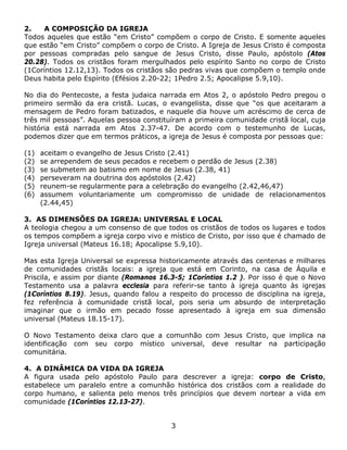 2.   A COMPOSIÇÃO DA IGREJA
Todos aqueles que estão “em Cristo” compõem o corpo de Cristo. E somente aqueles
que estão “em Cristo” compõem o corpo de Cristo. A Igreja de Jesus Cristo é composta
por pessoas compradas pelo sangue de Jesus Cristo, disse Paulo, apóstolo (Atos
20.28). Todos os cristãos foram mergulhados pelo espírito Santo no corpo de Cristo
(1Coríntios 12.12,13). Todos os cristãos são pedras vivas que compõem o templo onde
Deus habita pelo Espírito (Efésios 2.20-22; 1Pedro 2.5; Apocalipse 5.9,10).

No dia do Pentecoste, a festa judaica narrada em Atos 2, o apóstolo Pedro pregou o
primeiro sermão da era cristã. Lucas, o evangelista, disse que “os que aceitaram a
mensagem de Pedro foram batizados, e naquele dia houve um acréscimo de cerca de
três mil pessoas”. Aquelas pessoa constituíram a primeira comunidade cristã local, cuja
história está narrada em Atos 2.37-47. De acordo com o testemunho de Lucas,
podemos dizer que em termos práticos, a igreja de Jesus é composta por pessoas que:

(1)   aceitam o evangelho de Jesus Cristo (2.41)
(2)   se arrependem de seus pecados e recebem o perdão de Jesus (2.38)
(3)   se submetem ao batismo em nome de Jesus (2.38, 41)
(4)   perseveram na doutrina dos apóstolos (2.42)
(5)   reunem-se regularmente para a celebração do evangelho (2.42,46,47)
(6)   assumem voluntariamente um compromisso de unidade de relacionamentos
      (2.44,45)

3. AS DIMENSÕES DA IGREJA: UNIVERSAL E LOCAL
A teologia chegou a um consenso de que todos os cristãos de todos os lugares e todos
os tempos compõem a igreja corpo vivo e místico de Cristo, por isso que é chamado de
Igreja universal (Mateus 16.18; Apocalipse 5.9,10).

Mas esta Igreja Universal se expressa historicamente através das centenas e milhares
de comunidades cristãs locais: a igreja que está em Corinto, na casa de Áquila e
Priscila, e assim por diante (Romanos 16.3-5; 1Coríntios 1.2 ). Por isso é que o Novo
Testamento usa a palavra ecclesia para referir-se tanto à igreja quanto às igrejas
(1Coríntios 8.19). Jesus, quando falou a respeito do processo de disciplina na igreja,
fez referência à comunidade cristã local, pois seria um absurdo de interpretação
imaginar que o irmão em pecado fosse apresentado à igreja em sua dimensão
universal (Mateus 18.15-17).

O Novo Testamento deixa claro que a comunhão com Jesus Cristo, que implica na
identificação com seu corpo místico universal, deve resultar na participação
comunitária.

4. A DINÂMICA DA VIDA DA IGREJA
A figura usada pelo apóstolo Paulo para descrever a igreja: corpo de Cristo,
estabelece um paralelo entre a comunhão histórica dos cristãos com a realidade do
corpo humano, e salienta pelo menos três princípios que devem nortear a vida em
comunidade (1Coríntios 12.13-27).


                                          3
 