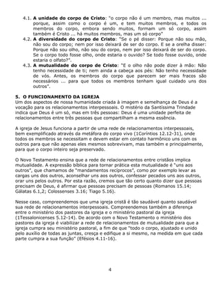 4.1. A unidade do corpo de Cristo: “o corpo não é um membro, mas muitos ...
        porque, assim como o corpo é um, e tem muitos membros, e todos os
        membros do corpo, embora sendo muitos, formam um só corpo, assim
        também é Cristo ... há muitos membros, mas um só corpo”
   4.2. A diversidade do corpo de Cristo: “Se o pé disser: Porque não sou mão,
        não sou do corpo; nem por isso deixará de ser do corpo. E se a orelha disser:
        Porque não sou olho, não sou do corpo, nem por isso deixará de ser do corpo.
        Se o corpo todo fosse olho, onde estaria o ouvido? Se todo fosse ouvido, onde
        estaria o olfato?”.
   4.3. A mutualidade do corpo de Cristo: “E o olho não pode dizer à mão: Não
        tenho necessidade de ti; nem ainda a cabeça aos pés: Não tenho necessidade
        de vós. Antes, os membros do corpo que parecem ser mais fracos são
        necessários ... para que todos os membros tenham igual cuidado uns dos
        outros”.

5. O FUNCIONAMENTO DA IGREJA
Um dos aspectos de nossa humanidade criada à imagem e semelhança de Deus é a
vocação para os relacionamentos interpessoais. O mistério da Santíssima Trindade
indica que Deus é um só, mas em três pessoas: Deus é uma unidade perfeita de
relacionamentos entre três pessoas que compartilham a mesma essência.

A igreja de Jesus funciona a partir de uma rede de relacionamentos interpessoais,
bem exemplificado através da metáfora do corpo vivo (1Coríntios 12.12-31), onde
todos os membros se necessitam e devem estar em contato harmônico uns com os
outros para que não apenas eles mesmos sobrevivam, mas também e principalmente,
para que o corpo inteiro seja preservado.

O Novo Testamento ensina que a rede de relacionamentos entre cristãos implica
mutualidade. A expressão bíblica para tornar prática esta mutualidade é “uns aos
outros”, que chamamos de “mandamentos recíprocos”, como por exemplo levar as
cargas uns dos outros, aconselhar uns aos outros, confessar pecados uns aos outros,
orar uns pelos outros. Por esta razão, cremos que tão certo quanto dizer que pessoas
precisam de Deus, é afirmar que pessoas precisam de pessoas (Romanos 15.14;
Gálatas 6.1,2; Colossenses 3.16; Tiago 5.16).

Nesse caso, compreendemos que uma igreja cristã é tão saudável quanto saudável
sua rede de relacionamentos interpessoais. Compreendemos também a diferença
entre o ministério dos pastores da igreja e o ministério pastoral da igreja
(1Tessalonicenses 5.12-14). De acordo com o Novo Testamento o ministério dos
pastores da igreja é viabilizar a rede de relacionamentos de mutualidade para que a
igreja cumpra seu ministério pastoral, a fim de que “todo o corpo, ajustado e unido
pelo auxílio de todas as juntas, cresça e edifique a si mesmo, na medida em que cada
parte cumpra a sua função” (Efésios 4.11-16).




                                          4
 