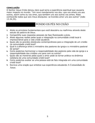 CONCLUSÃO
O Senhor Jesus Cristo deixou claro qual seria a experiência espiritual que causaria
maior impacto no mundo: “Um novo mandamento vos dou: que vos ameis uns aos
outros, assim como eu vos amei, que também uns aos outros vos ameis. Nisto
conhecerão todos que sois meus discípulos: se tiverdes amor uns aos outros” (João
13.34,35).

                                PONDO OS PÉS NO CHÃO

1.   Aliste os princípios fundamentais que você descobriu ou reafirmou através deste
     estudo da palavra de Deus.
2.   Compartilhe suas respostas pessoais da fase Iluminando a pista.
3.   Aliste algumas razões pelas quais a integração na comunidade cristã local é
     imprescindível para a vida cristã saudável.
4.   Quais são os grandes obstáculos contemporâneos para a integração de um cristão
     na comunidade cristã local?
5.   Qual é a diferença entre o ministério dos pastores da igreja e o ministério pastoral
     da igreja?
6.   Como podemos harmonizar a responsabilidade dos pastores pela vida da igreja e a
     responsabilidade dos cristãos uns para com os outros?
7.   Quais são as maneiras pelas quais o amor pode se tornar prática na dinâmica
     cotidiana de uma comunidade cristã local?
8.   Como podemos avaliar se uma pessoa está de fato integrada em uma comunidade
     cristã local?
9.   Escreva uma oração que sintetize sua experiência estudando A Comunidade do
     Amor.




                                            5
 