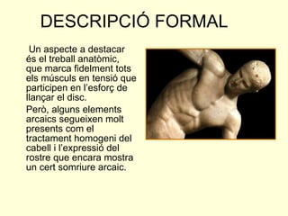   Un aspecte a destacar és el treball anatòmic, que marca fidelment tots els músculs en tensió que participen en l’esforç de llançar el disc. Però, alguns elements arcaics segueixen molt presents com el tractament homogeni del cabell i l’expressió del rostre que encara mostra un cert somriure arcaic. DESCRIPCIÓ FORMAL 