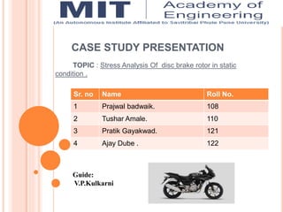 CASE STUDY PRESENTATION
TOPIC : Stress Analysis Of disc brake rotor in static
condition .
Sr. no Name Roll No.
1 Prajwal badwaik. 108
2 Tushar Amale. 110
3 Pratik Gayakwad. 121
4 Ajay Dube . 122
Guide:
V.P.Kulkarni
 