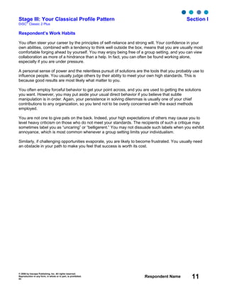 © 2006 by Inscape Publishing, Inc. All rights reserved.
Reproduction in any form, in whole or in part, is prohibited.
53
Respondent Name 11
Stage III: Your Classical Profile Pattern Section I
DiSC
®
Classic 2 Plus
Respondent’s Work Habits
You often steer your career by the principles of self-reliance and strong will. Your confidence in your
own abilities, combined with a tendency to think well outside the box, means that you are usually most
comfortable forging ahead by yourself. You may enjoy being free of a group setting, and you can view
collaboration as more of a hindrance than a help. In fact, you can often be found working alone,
especially if you are under pressure.
A personal sense of power and the relentless pursuit of solutions are the tools that you probably use to
influence people. You usually judge others by their ability to meet your own high standards. This is
because good results are most likely what matter to you.
You often employ forceful behavior to get your point across, and you are used to getting the solutions
you want. However, you may put aside your usual direct behavior if you believe that subtle
manipulation is in order. Again, your persistence in solving dilemmas is usually one of your chief
contributions to any organization, so you tend not to be overly concerned with the exact methods
employed.
You are not one to give pats on the back. Indeed, your high expectations of others may cause you to
level heavy criticism on those who do not meet your standards. The recipients of such a critique may
sometimes label you as “uncaring” or “belligerent.” You may not dissuade such labels when you exhibit
annoyance, which is most common whenever a group setting limits your individualism.
Similarly, if challenging opportunities evaporate, you are likely to become frustrated. You usually need
an obstacle in your path to make you feel that success is worth its cost.
 