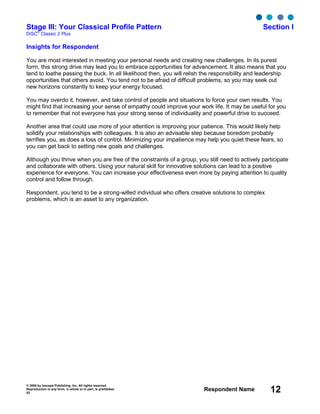 © 2006 by Inscape Publishing, Inc. All rights reserved.
Reproduction in any form, in whole or in part, is prohibited.
53
Respondent Name 12
Stage III: Your Classical Profile Pattern Section I
DiSC
®
Classic 2 Plus
Insights for Respondent
You are most interested in meeting your personal needs and creating new challenges. In its purest
form, this strong drive may lead you to embrace opportunities for advancement. It also means that you
tend to loathe passing the buck. In all likelihood then, you will relish the responsibility and leadership
opportunities that others avoid. You tend not to be afraid of difficult problems, so you may seek out
new horizons constantly to keep your energy focused.
You may overdo it, however, and take control of people and situations to force your own results. You
might find that increasing your sense of empathy could improve your work life. It may be useful for you
to remember that not everyone has your strong sense of individuality and powerful drive to succeed.
Another area that could use more of your attention is improving your patience. This would likely help
solidify your relationships with colleagues. It is also an advisable step because boredom probably
terrifies you, as does a loss of control. Minimizing your impatience may help you quiet these fears, so
you can get back to setting new goals and challenges.
Although you thrive when you are free of the constraints of a group, you still need to actively participate
and collaborate with others. Using your natural skill for innovative solutions can lead to a positive
experience for everyone. You can increase your effectiveness even more by paying attention to quality
control and follow through.
Respondent, you tend to be a strong-willed individual who offers creative solutions to complex
problems, which is an asset to any organization.
 