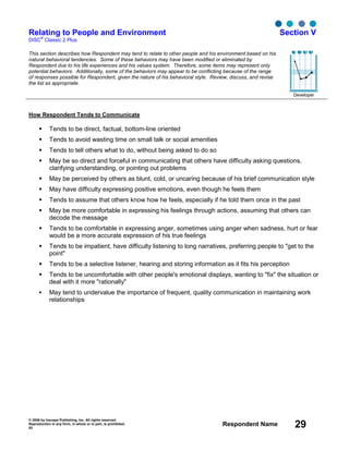 © 2006 by Inscape Publishing, Inc. All rights reserved.
Reproduction in any form, in whole or in part, is prohibited.
53
Respondent Name 29
Relating to People and Environment
DiSC
®
Classic 2 Plus
Section V
This section describes how Respondent may tend to relate to other people and his environment based on his
natural behavioral tendencies. Some of these behaviors may have been modified or eliminated by
Respondent due to his life experiences and his values system. Therefore, some items may represent only
potential behaviors. Additionally, some of the behaviors may appear to be conflicting because of the range
of responses possible for Respondent, given the nature of his behavioral style. Review, discuss, and revise
the list as appropriate.
Developer
How Respondent Tends to Communicate
Tends to be direct, factual, bottom-line oriented
Tends to avoid wasting time on small talk or social amenities
Tends to tell others what to do, without being asked to do so
May be so direct and forceful in communicating that others have difficulty asking questions,
clarifying understanding, or pointing out problems
May be perceived by others as blunt, cold, or uncaring because of his brief communication style
May have difficulty expressing positive emotions, even though he feels them
Tends to assume that others know how he feels, especially if he told them once in the past
May be more comfortable in expressing his feelings through actions, assuming that others can
decode the message
Tends to be comfortable in expressing anger, sometimes using anger when sadness, hurt or fear
would be a more accurate expression of his true feelings
Tends to be impatient, have difficulty listening to long narratives, preferring people to "get to the
point"
Tends to be a selective listener, hearing and storing information as it fits his perception
Tends to be uncomfortable with other people's emotional displays, wanting to "fix" the situation or
deal with it more "rationally"
May tend to undervalue the importance of frequent, quality communication in maintaining work
relationships
D i S C
 