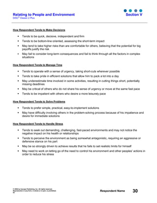 © 2006 by Inscape Publishing, Inc. All rights reserved.
Reproduction in any form, in whole or in part, is prohibited.
53
Respondent Name 30
Relating to People and Environment
DiSC
®
Classic 2 Plus
Section V
How Respondent Tends to Make Decisions
Tends to be quick, decisive, independent and firm
Tends to be bottom-line oriented, assessing the short-term impact
May tend to take higher risks than are comfortable for others, believing that the potential for big
payoffs justify the risk
May fail to consider long-term consequences and fail to think through all the factors in complex
situations
How Respondent Tends to Manage Time
Tends to operate with a sense of urgency, taking short-cuts wherever possible
Tends to take pride in efficient solutions that allow him to pack a lot into a day
May underestimate time involved in some activities, resulting in cutting things short, potentially
missing deadlines
May be critical of others who do not share his sense of urgency or move at the same fast pace
Tends to be impatient with others who desire a more leisurely pace
How Respondent Tends to Solve Problems
Tends to prefer simple, practical, easy-to-implement solutions
May have difficulty involving others in the problem-solving process because of his impatience and
desire for immediate solutions
How Respondent Tends to Handle Stress
Tends to seek out demanding, challenging, fast-paced environments and may not notice the
negative impact on his health or relationships
Tends to perceive the environment as being somewhat antagonistic, requiring an aggressive or
defensive stance on his part
May be so strongly driven to achieve results that he fails to set realistic limits for himself
May need to work on letting go of the need to control his environment and other peoples' actions in
order to reduce his stress
 