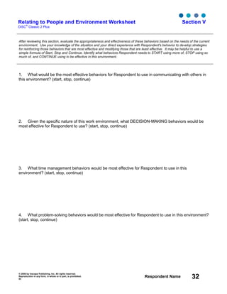 © 2006 by Inscape Publishing, Inc. All rights reserved.
Reproduction in any form, in whole or in part, is prohibited.
53
Respondent Name 32
Relating to People and Environment Worksheet
DiSC
®
Classic 2 Plus
Section V
After reviewing this section, evaluate the appropriateness and effectiveness of these behaviors based on the needs of the current
environment. Use your knowledge of the situation and your direct experience with Respondent's behavior to develop strategies
for reinforcing those behaviors that are most effective and modifying those that are least effective. It may be helpful to use a
simple formula of Start, Stop and Continue. Identify what behaviors Respondent needs to START using more of, STOP using so
much of, and CONTINUE using to be effective in this environment.
1. What would be the most effective behaviors for Respondent to use in communicating with others in
this environment? (start, stop, continue)
2. Given the specific nature of this work environment, what DECISION-MAKING behaviors would be
most effective for Respondent to use? (start, stop, continue)
3. What time management behaviors would be most effective for Respondent to use in this
environment? (start, stop, continue)
4. What problem-solving behaviors would be most effective for Respondent to use in this environment?
(start, stop, continue)
 