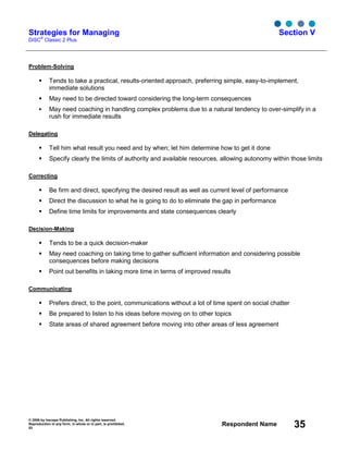 © 2006 by Inscape Publishing, Inc. All rights reserved.
Reproduction in any form, in whole or in part, is prohibited.
53
Respondent Name 35
Strategies for Managing
DiSC
®
Classic 2 Plus
Section V
Problem-Solving
Tends to take a practical, results-oriented approach, preferring simple, easy-to-implement,
immediate solutions
May need to be directed toward considering the long-term consequences
May need coaching in handling complex problems due to a natural tendency to over-simplify in a
rush for immediate results
Delegating
Tell him what result you need and by when; let him determine how to get it done
Specify clearly the limits of authority and available resources, allowing autonomy within those limits
Correcting
Be firm and direct, specifying the desired result as well as current level of performance
Direct the discussion to what he is going to do to eliminate the gap in performance
Define time limits for improvements and state consequences clearly
Decision-Making
Tends to be a quick decision-maker
May need coaching on taking time to gather sufficient information and considering possible
consequences before making decisions
Point out benefits in taking more time in terms of improved results
Communicating
Prefers direct, to the point, communications without a lot of time spent on social chatter
Be prepared to listen to his ideas before moving on to other topics
State areas of shared agreement before moving into other areas of less agreement
 