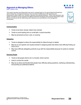 © 2006 by Inscape Publishing, Inc. All rights reserved.
Reproduction in any form, in whole or in part, is prohibited.
53
Respondent Name 39
Approach to Managing Others
DiSC
®
Classic 2 Plus
Section V
This section describes how Respondent may tend to manage based on his natural behavioral tendencies.
Some of these key management behaviors may have been modified due to life experience and
Respondent's values system and, therefore, represent only potential behaviors. Some of the behaviors may
appear contradictory as they represent the different behavioral tendencies that comprise Respondent's style.
Review and discuss the list, determining which behaviors are most effective in this management
environment.
Developer
Communicating
Tends to be direct, factual, bottom-line oriented
Tends to avoid wasting time on small talk or social amenities
May be perceived as blunt, cold, or uncaring
Delegating
Tends to delegate to others the responsibility for follow-through on details
May be so non-specific and results-oriented in assigning tasks that others have difficulty finding out
how to do it
May have difficulty delegating authority to go with the responsibility because he wants to maintain
control
Directing People
Tends to tell people what to do in a forceful, direct manner
Likes to control the results
May be so direct and forceful that people have difficulty asking questions, clarifying understanding,
and pointing out potential problems
D i S C
 