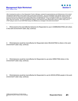 © 2006 by Inscape Publishing, Inc. All rights reserved.
Reproduction in any form, in whole or in part, is prohibited.
53
Respondent Name 41
Management Style Worksheet
DiSC
®
Classic 2 Plus
Section V
After reviewing the section on How Respondent Tends to Manage, evaluate the appropriateness and effectiveness of his natural
management style based on the needs of the current work environment. Use your knowledge of the specific needs of the work
environment and your direct experience with Respondent's management behaviors to develop strategies for reinforcing those
behaviors that are most effective and modifying those that are least effective. It may be helpful to use to use a simple formula of
Start, Stop and Continue. For each management category, what behaviors does Respondent need to START using more of,
STOP using so much of, and CONTINUE using to be effective as a manager in this work environment?
1. What would be the most effective behaviors for Respondent to use in COMMUNICATING with others
in this work environment? (start, stop, continue)
2. What behaviors would be most effective for Respondent when DELEGATING to others in this work
environment? (start, stop, continue)
3. What behaviors would be most effective for Respondent to use when DIRECTING others in this
environment? (start, stop, continue)
4. What behaviors would be most effective for Respondent to use for DEVELOPING people in this work
environment? (start, stop, continue)
 