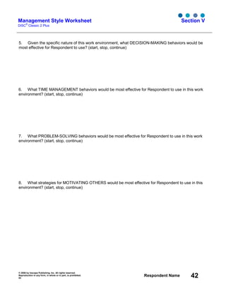 © 2006 by Inscape Publishing, Inc. All rights reserved.
Reproduction in any form, in whole or in part, is prohibited.
53
Respondent Name 42
Management Style Worksheet
DiSC
®
Classic 2 Plus
Section V
5. Given the specific nature of this work environment, what DECISION-MAKING behaviors would be
most effective for Respondent to use? (start, stop, continue)
6. What TIME MANAGEMENT behaviors would be most effective for Respondent to use in this work
environment? (start, stop, continue)
7. What PROBLEM-SOLVING behaviors would be most effective for Respondent to use in this work
environment? (start, stop, continue)
8. What strategies for MOTIVATING OTHERS would be most effective for Respondent to use in this
environment? (start, stop, continue)
 