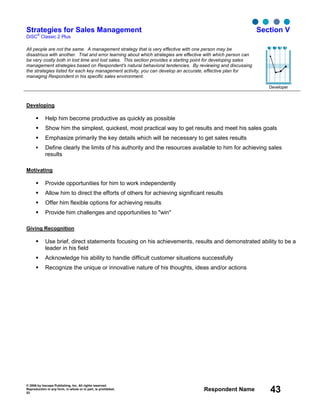 © 2006 by Inscape Publishing, Inc. All rights reserved.
Reproduction in any form, in whole or in part, is prohibited.
53
Respondent Name 43
Strategies for Sales Management
DiSC
®
Classic 2 Plus
Section V
All people are not the same. A management strategy that is very effective with one person may be
disastrous with another. Trial and error learning about which strategies are effective with which person can
be very costly both in lost time and lost sales. This section provides a starting point for developing sales
management strategies based on Respondent's natural behavioral tendencies. By reviewing and discussing
the strategies listed for each key management activity, you can develop an accurate, effective plan for
managing Respondent in his specific sales environment.
Developer
Developing
Help him become productive as quickly as possible
Show him the simplest, quickest, most practical way to get results and meet his sales goals
Emphasize primarily the key details which will be necessary to get sales results
Define clearly the limits of his authority and the resources available to him for achieving sales
results
Motivating
Provide opportunities for him to work independently
Allow him to direct the efforts of others for achieving significant results
Offer him flexible options for achieving results
Provide him challenges and opportunities to "win"
Giving Recognition
Use brief, direct statements focusing on his achievements, results and demonstrated ability to be a
leader in his field
Acknowledge his ability to handle difficult customer situations successfully
Recognize the unique or innovative nature of his thoughts, ideas and/or actions
D i S C
 