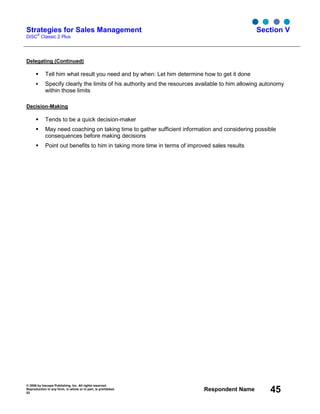 © 2006 by Inscape Publishing, Inc. All rights reserved.
Reproduction in any form, in whole or in part, is prohibited.
53
Respondent Name 45
Strategies for Sales Management
DiSC
®
Classic 2 Plus
Section V
Delegating (Continued)
Tell him what result you need and by when: Let him determine how to get it done
Specify clearly the limits of his authority and the resources available to him allowing autonomy
within those limits
Decision-Making
Tends to be a quick decision-maker
May need coaching on taking time to gather sufficient information and considering possible
consequences before making decisions
Point out benefits to him in taking more time in terms of improved sales results
 