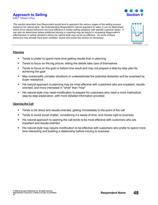 © 2006 by Inscape Publishing, Inc. All rights reserved.
Reproduction in any form, in whole or in part, is prohibited.
53
Respondent Name 48
Approach to Selling
DiSC
®
Classic 2 Plus
Section V
This section describes how Respondent would tend to approach the various stages of the selling process
based on his natural style. By understanding Respondent's natural approach to sales, it can be determined
which of his natural behaviors are most effective in certain selling situations with specific customer styles. It
can also be determined where additional training or coaching may be helpful in increasing Respondent's
effectiveness in selling situations where his natural style may not be as effective. As some of these
behaviors may already have been modified, review and revise this section as necessary.
Developer
Planning
Tends to prefer to spend more time getting results than in planning
Tends to focus on the big picture, letting the details take care of themselves
Tends to focus on the goal or bottom-line result and may not prepare a step-by-step plan for
achieving the goal
May oversimplify complex situations or underestimate the potential obstacles and be surprised by
buyer resistance
His natural approach to planning may be most effective with customers who are impatient, results-
oriented, and more interested in "what" than "how"
His natural style may need modification to prepare for customers who need a more methodical,
step-by-step explanation, with more detailed information provided
Opening the Call
Tends to be direct and results-oriented, getting immediately to the point of the call
Tends to avoid social chatter, considering it a waste of time, and moves right to business
His natural approach to opening the call tends to be most effective with customers who are
impatient and results-oriented
His natural style may require modification to be effective with customers who prefer to spend more
time interacting and building a relationship before moving to business
D i S C
 