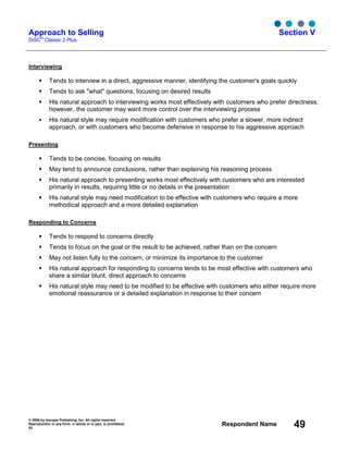 © 2006 by Inscape Publishing, Inc. All rights reserved.
Reproduction in any form, in whole or in part, is prohibited.
53
Respondent Name 49
Approach to Selling
DiSC
®
Classic 2 Plus
Section V
Interviewing
Tends to interview in a direct, aggressive manner, identifying the customer's goals quickly
Tends to ask "what" questions, focusing on desired results
His natural approach to interviewing works most effectively with customers who prefer directness;
however, the customer may want more control over the interviewing process
His natural style may require modification with customers who prefer a slower, more indirect
approach, or with customers who become defensive in response to his aggressive approach
Presenting
Tends to be concise, focusing on results
May tend to announce conclusions, rather than explaining his reasoning process
His natural approach to presenting works most effectively with customers who are interested
primarily in results, requiring little or no details in the presentation
His natural style may need modification to be effective with customers who require a more
methodical approach and a more detailed explanation
Responding to Concerns
Tends to respond to concerns directly
Tends to focus on the goal or the result to be achieved, rather than on the concern
May not listen fully to the concern, or minimize its importance to the customer
His natural approach for responding to concerns tends to be most effective with customers who
share a similar blunt, direct approach to concerns
His natural style may need to be modified to be effective with customers who either require more
emotional reassurance or a detailed explanation in response to their concern
 