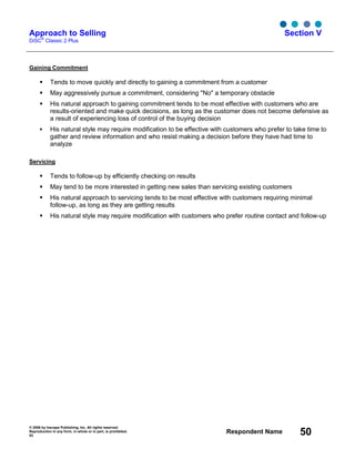 © 2006 by Inscape Publishing, Inc. All rights reserved.
Reproduction in any form, in whole or in part, is prohibited.
53
Respondent Name 50
Approach to Selling
DiSC
®
Classic 2 Plus
Section V
Gaining Commitment
Tends to move quickly and directly to gaining a commitment from a customer
May aggressively pursue a commitment, considering "No" a temporary obstacle
His natural approach to gaining commitment tends to be most effective with customers who are
results-oriented and make quick decisions, as long as the customer does not become defensive as
a result of experiencing loss of control of the buying decision
His natural style may require modification to be effective with customers who prefer to take time to
gather and review information and who resist making a decision before they have had time to
analyze
Servicing
Tends to follow-up by efficiently checking on results
May tend to be more interested in getting new sales than servicing existing customers
His natural approach to servicing tends to be most effective with customers requiring minimal
follow-up, as long as they are getting results
His natural style may require modification with customers who prefer routine contact and follow-up
 