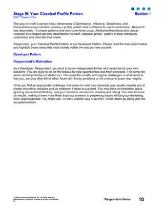 © 2006 by Inscape Publishing, Inc. All rights reserved.
Reproduction in any form, in whole or in part, is prohibited.
53
Respondent Name 10
Stage III: Your Classical Profile Pattern Section I
DiSC
®
Classic 2 Plus
The way in which a person’s four dimensions of Dominance, Influence, Steadiness, and
Conscientiousness combine creates a profile pattern that is different for each combination. Research
has discovered 15 unique patterns that most commonly occur. Additional theoretical and clinical
research then helped develop descriptions for each “classical profile” pattern to help individuals
understand and describe their styles.
Respondent, your Classical Profile Pattern is the Developer Pattern. Please read the description below
and highlight those areas that most closely match the way you see yourself.
Developer Pattern
Respondent’s Motivation
As a Developer, Respondent, you tend to be an independent thinker who searches for your own
solutions. You are likely to be on the lookout for new opportunities and fresh concepts. The same old,
same old will probably not do for you. This quest for novelty and original challenges is what tends to
fuel you, and you often thrive when faced with knotty problems or the chance to scale new heights.
Once you find an appropriate challenge, the desire to meet your personal goal usually inspires you to
create innovative solutions and do whatever it takes to succeed. You may have no hesitation about
ignoring conventional thinking, and your solutions can be both creative and daring. You tend to focus
on results, making it even more likely that your answers to perplexing issues will be groundbreaking,
even unprecedented. You might ask, “Is there a better way to do this?” while others go along with the
accepted wisdom.
 