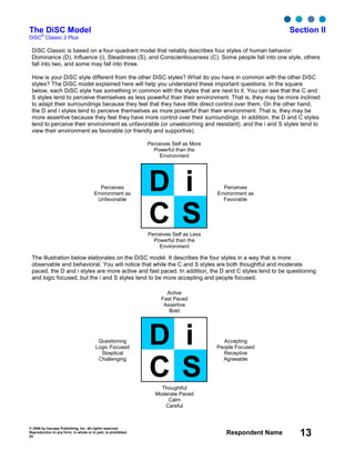 © 2006 by Inscape Publishing, Inc. All rights reserved.
Reproduction in any form, in whole or in part, is prohibited.
53
Respondent Name 13
The DiSC Model Section II
DiSC
®
Classic 2 Plus
DiSC Classic is based on a four-quadrant model that reliably describes four styles of human behavior:
Dominance (D), Influence (i), Steadiness (S), and Conscientiousness (C). Some people fall into one style, others
fall into two, and some may fall into three.
How is your DiSC style different from the other DiSC styles? What do you have in common with the other DiSC
styles? The DiSC model explained here will help you understand these important questions. In the square
below, each DiSC style has something in common with the styles that are next to it. You can see that the C and
S styles tend to perceive themselves as less powerful than their environment. That is, they may be more inclined
to adapt their surroundings because they feel that they have little direct control over them. On the other hand,
the D and i styles tend to perceive themselves as more powerful than their environment. That is, they may be
more assertive because they feel they have more control over their surroundings. In addition, the D and C styles
tend to perceive their environment as unfavorable (or unwelcoming and resistant), and the i and S styles tend to
view their environment as favorable (or friendly and supportive).
The illustration below elaborates on the DiSC model. It describes the four styles in a way that is more
observable and behavioral. You will notice that while the C and S styles are both thoughtful and moderate
paced, the D and i styles are more active and fast paced. In addition, the D and C styles tend to be questioning
and logic focused, but the i and S styles tend to be more accepting and people focused.
Perceives Self as More
Powerful than the
Environment
Perceives
Environment as
Unfavorable
Perceives Self as Less
Powerful than the
Environment
Perceives
Environment as
Favorable
D i
SC
Active
Fast Paced
Assertive
Bold
Questioning
Logic Focused
Skeptical
Challenging
Thoughtful
Moderate Paced
Calm
Careful
Accepting
People Focused
Receptive
Agreeable
D i
SC
 