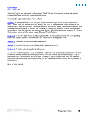© 2006 by Inscape Publishing, Inc. All rights reserved.
Reproduction in any form, in whole or in part, is prohibited.
53
Respondent Name 2
Overview
DiSC
®
Classic 2 Plus
Welcome! You’ve just completed the first step of DiSC®
Classic. You are now on your way toward
increased self-awareness and personal effectiveness.
Your report is organized into four main sections:
Section I is devoted entirely to you and your unique behavioral style based on your responses to
DiSC Classic. First you will see your DiSC Graph, the basis of your feedback. Then, in Stage 1, you
will learn about your Highest DiSC Dimension and your tendencies, needs, preferred environment, and
strategies for effectiveness. In Stage 2 you’ll be able to explore your Intensity Index to become more
aware of your potential strengths and weaknesses. Stage 3 will help you discover how your D, i, S, and
C dimensions combine to form your unique Classical Profile Pattern.
Section II covers the DiSC model and descriptions of the four DiSC Dimensions with corresponding
tendencies, needs, preferred environments, and effectiveness strategies for each.
Section III overviews all 15 Classical Profile Patterns.
Section IV provides the scoring and data analysis behind your report.
Section V Provides optional supplemental reports.
As you read your report, please keep in mind that no dimension or pattern in DiSC Classic is better or
worse than another and there are no right or wrong answers. Rather, the report shows your unique
responses to your environment. You may want to read your report through once, then use a pen or
highlighter to customize the results by crossing out any statements that don’t apply and highlighting all
those that do.
Now, let’s get started.
 
