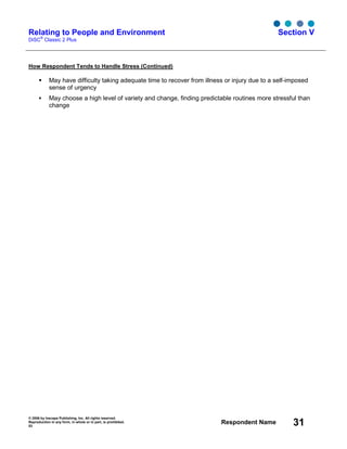 © 2006 by Inscape Publishing, Inc. All rights reserved.
Reproduction in any form, in whole or in part, is prohibited.
53
Respondent Name 31
Relating to People and Environment
DiSC
®
Classic 2 Plus
Section V
How Respondent Tends to Handle Stress (Continued)
May have difficulty taking adequate time to recover from illness or injury due to a self-imposed
sense of urgency
May choose a high level of variety and change, finding predictable routines more stressful than
change
 