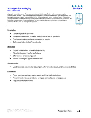 © 2006 by Inscape Publishing, Inc. All rights reserved.
Reproduction in any form, in whole or in part, is prohibited.
53
Respondent Name 34
Strategies for Managing
DiSC
®
Classic 2 Plus
Section V
All people are not the same. A management strategy that is very effective with one person may be
disastrous with another. Trial and error learning about which strategies are effective with which person can
be very time-consuming and expensive both in the dollar cost as well as the emotional cost. This section
provides a starting point for developing strategies based on Respondent's natural behavioral tendencies. By
reviewing and discussing the strategies listed for each key management activity, you can develop an
accurate, effective plan for managing Respondent.
Developer
Developing
Make him productive quickly
Show him the simplest, quickest, most practical way to get results
Emphasize the key details necessary to get results
Define clearly the limits of his authority
Motivating
Provide opportunities to work independently
Allow him to direct the efforts of others
Offer options for achieving goals
Provide challenges, opportunities to "win"
Complimenting
Use brief, direct statements, focusing on achievements, results, and leadership abilities
Counseling
Focus on obstacles to achieving results and how to eliminate them
Present needed changes in terms of impact on results and consequences
Request solutions from him
D i S C
 