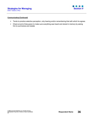 © 2006 by Inscape Publishing, Inc. All rights reserved.
Reproduction in any form, in whole or in part, is prohibited.
53
Respondent Name 36
Strategies for Managing
DiSC
®
Classic 2 Plus
Section V
Communicating (Continued)
Tends to practice selective perception, only hearing and/or remembering that with which he agrees
Check at end of discussion to make sure everything was heard and stored in memory by asking
him to summarize and restate
 