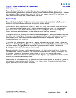 © 2006 by Inscape Publishing, Inc. All rights reserved.
Reproduction in any form, in whole or in part, is prohibited.
53
Respondent Name 4
Stage I: Your Highest DiSC Dimension Section I
DiSC
®
Classic 2 Plus
Respondent, your highest dimension(s) - based on your responses to your perceptions of the
environment and the amount of control you feel you have in that environment - is Dominance (D). Read
the description of Dominance and see how it fits with the way you see yourself. Then read about the
other dimensions on page 14 to become familiar with them.
Dominance (D)
Respondent, you are high in the Dominance dimension. As a result, you are likely to be focused on
shaping your environment by overcoming opposition to achieve results.
Those who are strong in Dominance (“high D’s”) like to take action to achieve the results they desire.
They seek opportunities for advancement and individual accomplishment, and they often aspire to
positions of power and authority. The main objectives for people high in Dominance are typically
control and results, with the freedom to make quick decisions whenever necessary.
Troubleshooting issues and solving problems do not intimidate high D’s, even if this means questioning
the status quo. People high in Dominance have no problem tackling varied activities and embracing a
wide range of tasks. In fact, they work best when receiving difficult assignments or getting the
occasional shock to their worldview.
To produce their highest quality work, high D’s need to identify with a group and to pace themselves.
This can be challenging, though, because people high in Dominance dislike being controlled or limited
by others. Bosses and co-workers can complement these individuals by helping to structure a
predictable environment for themselves when needed.
Because calculating risks and employing caution are not their strong suits, those high in Dominance
would be wise to surround themselves with people who have these skills. Similarly, weighing the pros
and cons of a situation is probably not in their nature, as they are fond of action rather than
deliberation. So help in that area would also be valuable. A person high in Dominance should verbalize
reasons for conclusions whenever possible.
Often it might be difficult for high D’s to understand that they have to depend on people, but if aided by
individuals who recognize the needs of others, it may become clear. Of course, it also helps if those
high in Dominance just learn to relax more often.
 