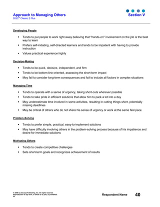 © 2006 by Inscape Publishing, Inc. All rights reserved.
Reproduction in any form, in whole or in part, is prohibited.
53
Respondent Name 40
Approach to Managing Others
DiSC
®
Classic 2 Plus
Section V
Developing People
Tends to put people to work right away believing that "hands-on" involvement on the job is the best
way to learn
Prefers self-initiating, self-directed learners and tends to be impatient with having to provide
instruction
Values practical experience highly
Decision-Making
Tends to be quick, decisive, independent, and firm
Tends to be bottom-line oriented, assessing the short-term impact
May fail to consider long-term consequences and fail to include all factors in complex situations
Managing Time
Tends to operate with a sense of urgency, taking short-cuts wherever possible
Tends to take pride in efficient solutions that allow him to pack a lot into a day
May underestimate time involved in some activities, resulting in cutting things short, potentially
missing deadlines
May be critical of others who do not share his sense of urgency or work at the same fast pace
Problem-Solving
Tends to prefer simple, practical, easy-to-implement solutions
May have difficulty involving others in the problem-solving process because of his impatience and
desire for immediate solutions
Motivating Others
Tends to create competitive challenges
Sets short-term goals and recognizes achievement of results
 