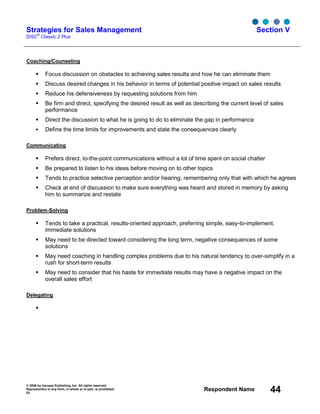 © 2006 by Inscape Publishing, Inc. All rights reserved.
Reproduction in any form, in whole or in part, is prohibited.
53
Respondent Name 44
Strategies for Sales Management
DiSC
®
Classic 2 Plus
Section V
Coaching/Counseling
Focus discussion on obstacles to achieving sales results and how he can eliminate them
Discuss desired changes in his behavior in terms of potential positive impact on sales results
Reduce his defensiveness by requesting solutions from him
Be firm and direct, specifying the desired result as well as describing the current level of sales
performance
Direct the discussion to what he is going to do to eliminate the gap in performance
Define the time limits for improvements and state the consequences clearly
Communicating
Prefers direct, to-the-point communications without a lot of time spent on social chatter
Be prepared to listen to his ideas before moving on to other topics
Tends to practice selective perception and/or hearing, remembering only that with which he agrees
Check at end of discussion to make sure everything was heard and stored in memory by asking
him to summarize and restate
Problem-Solving
Tends to take a practical, results-oriented approach, preferring simple, easy-to-implement,
immediate solutions
May need to be directed toward considering the long term, negative consequences of some
solutions
May need coaching in handling complex problems due to his natural tendency to over-simplify in a
rush for short-term results
May need to consider that his haste for immediate results may have a negative impact on the
overall sales effort
Delegating
 