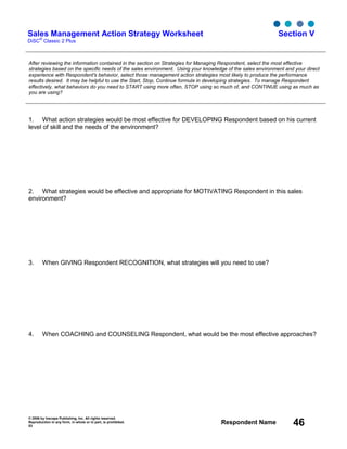 © 2006 by Inscape Publishing, Inc. All rights reserved.
Reproduction in any form, in whole or in part, is prohibited.
53
Respondent Name 46
Sales Management Action Strategy Worksheet
DiSC
®
Classic 2 Plus
Section V
After reviewing the information contained in the section on Strategies for Managing Respondent, select the most effective
strategies based on the specific needs of the sales environment. Using your knowledge of the sales environment and your direct
experience with Respondent's behavior, select those management action strategies most likely to produce the performance
results desired. It may be helpful to use the Start, Stop, Continue formula in developing strategies. To manage Respondent
effectively, what behaviors do you need to START using more often, STOP using so much of, and CONTINUE using as much as
you are using?
1. What action strategies would be most effective for DEVELOPING Respondent based on his current
level of skill and the needs of the environment?
2. What strategies would be effective and appropriate for MOTIVATING Respondent in this sales
environment?
3. When GIVING Respondent RECOGNITION, what strategies will you need to use?
4. When COACHING and COUNSELING Respondent, what would be the most effective approaches?
 