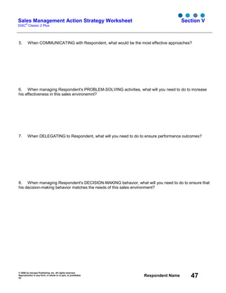 © 2006 by Inscape Publishing, Inc. All rights reserved.
Reproduction in any form, in whole or in part, is prohibited.
53
Respondent Name 47
Sales Management Action Strategy Worksheet
DiSC
®
Classic 2 Plus
Section V
5. When COMMUNICATING with Respondent, what would be the most effective approaches?
6. When managing Respondent's PROBLEM-SOLVING activities, what will you need to do to increase
his effectiveness in this sales environemnt?
7. When DELEGATING to Respondent, what will you need to do to ensure performance outcomes?
8. When managing Respondent's DECISION-MAKING behavior, what will you need to do to ensure that
his decision-making behavior matches the needs of this sales environment?
 