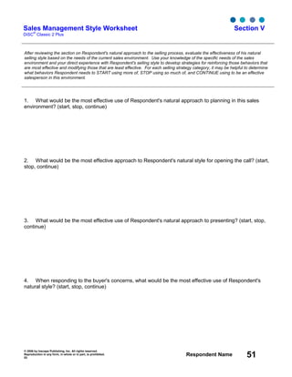 © 2006 by Inscape Publishing, Inc. All rights reserved.
Reproduction in any form, in whole or in part, is prohibited.
53
Respondent Name 51
Sales Management Style Worksheet
DiSC
®
Classic 2 Plus
Section V
After reviewing the section on Respondent's natural approach to the selling process, evaluate the effectiveness of his natural
selling style based on the needs of the current sales environment. Use your knowledge of the specific needs of the sales
environment and your direct experience with Respondent's selling style to develop strategies for reinforcing those behaviors that
are most effective and modifying those that are least effective. For each selling strategy category, it may be helpful to determine
what behaviors Respondent needs to START using more of, STOP using so much of, and CONTINUE using to be an effective
salesperson in this environment.
1. What would be the most effective use of Respondent's natural approach to planning in this sales
environment? (start, stop, continue)
2. What would be the most effective approach to Respondent's natural style for opening the call? (start,
stop, continue)
3. What would be the most effective use of Respondent's natural approach to presenting? (start, stop,
continue)
4. When responding to the buyer's concerns, what would be the most effective use of Respondent's
natural style? (start, stop, continue)
 