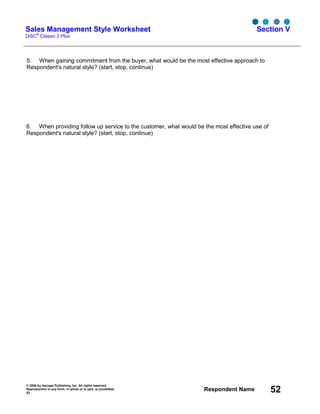 © 2006 by Inscape Publishing, Inc. All rights reserved.
Reproduction in any form, in whole or in part, is prohibited.
53
Respondent Name 52
Sales Management Style Worksheet
DiSC
®
Classic 2 Plus
Section V
5. When gaining commitment from the buyer, what would be the most effective approach to
Respondent's natural style? (start, stop, continue)
6. When providing follow up service to the customer, what would be the most effective use of
Respondent's natural style? (start, stop, continue)
 