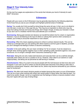 © 2006 by Inscape Publishing, Inc. All rights reserved.
Reproduction in any form, in whole or in part, is prohibited.
53
Respondent Name 6
Stage II: Your Intensity Index Section I
DiSC
®
Classic 2 Plus
On the next four pages are explanations of the words that indicate your level of intensity for each
DiSC®
dimension.
D Dimension
People with your score on the D Dimension may be generally described by the following adjectives.
Circle those that you see as your strengths and highlight potential areas of challenge.
Daring: You usually don’t limit yourself by doing things the same old way. In fact, you’re not afraid to
rock the boat, or even tip it, if the urge hits you. This may be an inspiration to others who may shy
away from taking chances and trying new things. Don’t forget, though, to keep your bravado in check
so you don’t act in a reckless manner that could alienate your co-workers.
Domineering: Being goal-oriented and decisive can benefit the bottom line for a team or organization.
However, if you’re not listening to the input of others or valuing their opinions when consensus is
needed, you’re likely to encounter resentment or even dissent.
Demanding: Often this means applying pressure to others to achieve desired results. This can be
viewed as a strength when you are working with others toward a common goal or deadline, provided
you don’t disregard the feelings of others or become overbearing.
Forceful: In the work setting, this can mean not taking "no" for an answer. It can be viewed as a
strength when working against negative input or when upholding quality standards against a very short
turnaround. It is no longer a strength when it becomes overbearing or rigid.
Risk-taker: Being the one who makes bold decisions and executes them can be a definite strength,
especially when others are not in a position to do so. However, when taken to an extreme or used
inappropriately, risk-taking can be perceived as self-serving or reckless.
Adventuresome: Many of us want to be around people with this trait because we feel more alive and
energized. It can even rub off on others so that the whole team becomes more willing to take risks in
achieving a shared goal. However, when taken too far, others may become exhausted by your extreme
need for excitement.
Decisive: We often look toward decisive people as leaders because they seem so sure of themselves.
This can be a boon when working with others who would prefer to follow rather than take the lead. You
need to be careful, though, not to run roughshod over the feelings of others or become stubborn when
they don’t agree with your way of doing things.
 