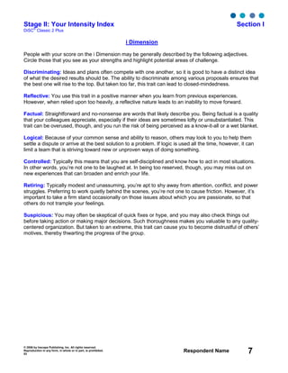 © 2006 by Inscape Publishing, Inc. All rights reserved.
Reproduction in any form, in whole or in part, is prohibited.
53
Respondent Name 7
Stage II: Your Intensity Index Section I
DiSC
®
Classic 2 Plus
i Dimension
People with your score on the i Dimension may be generally described by the following adjectives.
Circle those that you see as your strengths and highlight potential areas of challenge.
Discriminating: Ideas and plans often compete with one another, so it is good to have a distinct idea
of what the desired results should be. The ability to discriminate among various proposals ensures that
the best one will rise to the top. But taken too far, this trait can lead to closed-mindedness.
Reflective: You use this trait in a positive manner when you learn from previous experiences.
However, when relied upon too heavily, a reflective nature leads to an inability to move forward.
Factual: Straightforward and no-nonsense are words that likely describe you. Being factual is a quality
that your colleagues appreciate, especially if their ideas are sometimes lofty or unsubstantiated. This
trait can be overused, though, and you run the risk of being perceived as a know-it-all or a wet blanket.
Logical: Because of your common sense and ability to reason, others may look to you to help them
settle a dispute or arrive at the best solution to a problem. If logic is used all the time, however, it can
limit a team that is striving toward new or unproven ways of doing something.
Controlled: Typically this means that you are self-disciplined and know how to act in most situations.
In other words, you’re not one to be laughed at. In being too reserved, though, you may miss out on
new experiences that can broaden and enrich your life.
Retiring: Typically modest and unassuming, you’re apt to shy away from attention, conflict, and power
struggles. Preferring to work quietly behind the scenes, you’re not one to cause friction. However, it’s
important to take a firm stand occasionally on those issues about which you are passionate, so that
others do not trample your feelings.
Suspicious: You may often be skeptical of quick fixes or hype, and you may also check things out
before taking action or making major decisions. Such thoroughness makes you valuable to any quality-
centered organization. But taken to an extreme, this trait can cause you to become distrustful of others’
motives, thereby thwarting the progress of the group.
 