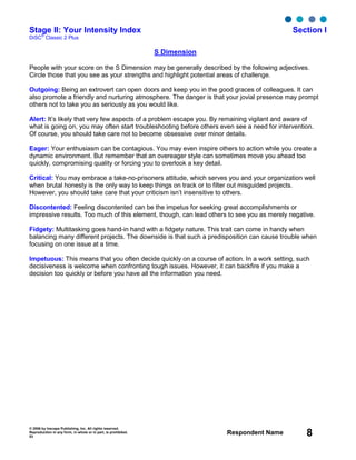 © 2006 by Inscape Publishing, Inc. All rights reserved.
Reproduction in any form, in whole or in part, is prohibited.
53
Respondent Name 8
Stage II: Your Intensity Index Section I
DiSC
®
Classic 2 Plus
S Dimension
People with your score on the S Dimension may be generally described by the following adjectives.
Circle those that you see as your strengths and highlight potential areas of challenge.
Outgoing: Being an extrovert can open doors and keep you in the good graces of colleagues. It can
also promote a friendly and nurturing atmosphere. The danger is that your jovial presence may prompt
others not to take you as seriously as you would like.
Alert: It’s likely that very few aspects of a problem escape you. By remaining vigilant and aware of
what is going on, you may often start troubleshooting before others even see a need for intervention.
Of course, you should take care not to become obsessive over minor details.
Eager: Your enthusiasm can be contagious. You may even inspire others to action while you create a
dynamic environment. But remember that an overeager style can sometimes move you ahead too
quickly, compromising quality or forcing you to overlook a key detail.
Critical: You may embrace a take-no-prisoners attitude, which serves you and your organization well
when brutal honesty is the only way to keep things on track or to filter out misguided projects.
However, you should take care that your criticism isn’t insensitive to others.
Discontented: Feeling discontented can be the impetus for seeking great accomplishments or
impressive results. Too much of this element, though, can lead others to see you as merely negative.
Fidgety: Multitasking goes hand-in hand with a fidgety nature. This trait can come in handy when
balancing many different projects. The downside is that such a predisposition can cause trouble when
focusing on one issue at a time.
Impetuous: This means that you often decide quickly on a course of action. In a work setting, such
decisiveness is welcome when confronting tough issues. However, it can backfire if you make a
decision too quickly or before you have all the information you need.
 