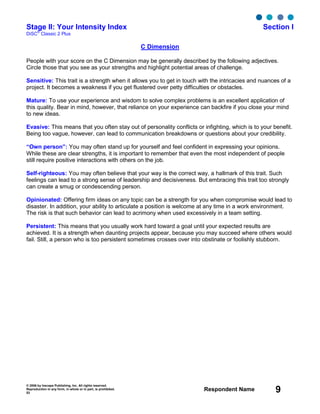 © 2006 by Inscape Publishing, Inc. All rights reserved.
Reproduction in any form, in whole or in part, is prohibited.
53
Respondent Name 9
Stage II: Your Intensity Index Section I
DiSC
®
Classic 2 Plus
C Dimension
People with your score on the C Dimension may be generally described by the following adjectives.
Circle those that you see as your strengths and highlight potential areas of challenge.
Sensitive: This trait is a strength when it allows you to get in touch with the intricacies and nuances of a
project. It becomes a weakness if you get flustered over petty difficulties or obstacles.
Mature: To use your experience and wisdom to solve complex problems is an excellent application of
this quality. Bear in mind, however, that reliance on your experience can backfire if you close your mind
to new ideas.
Evasive: This means that you often stay out of personality conflicts or infighting, which is to your benefit.
Being too vague, however, can lead to communication breakdowns or questions about your credibility.
“Own person”: You may often stand up for yourself and feel confident in expressing your opinions.
While these are clear strengths, it is important to remember that even the most independent of people
still require positive interactions with others on the job.
Self-righteous: You may often believe that your way is the correct way, a hallmark of this trait. Such
feelings can lead to a strong sense of leadership and decisiveness. But embracing this trait too strongly
can create a smug or condescending person.
Opinionated: Offering firm ideas on any topic can be a strength for you when compromise would lead to
disaster. In addition, your ability to articulate a position is welcome at any time in a work environment.
The risk is that such behavior can lead to acrimony when used excessively in a team setting.
Persistent: This means that you usually work hard toward a goal until your expected results are
achieved. It is a strength when daunting projects appear, because you may succeed where others would
fail. Still, a person who is too persistent sometimes crosses over into obstinate or foolishly stubborn.
 