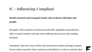 IC – Influencing-Compliant
Detail-oriented and energetic leader who is fluent with data and
people.
Strengths: Well-rounded set of hard and soft skills, adaptable and productive.
Able to crunch numbers and take team wellbeing into account when making
decisions.
Limitations: May lose sense of time and assertiveness midway through a project.
Can be easily swayed by others’ opinions and feedback, in order to maintain their
 