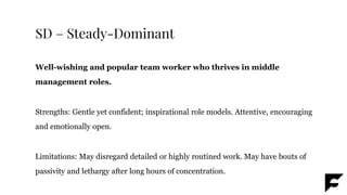SD – Steady-Dominant
Well-wishing and popular team worker who thrives in middle
management roles.
Strengths: Gentle yet confident; inspirational role models. Attentive, encouraging
and emotionally open.
Limitations: May disregard detailed or highly routined work. May have bouts of
passivity and lethargy after long hours of concentration.
 