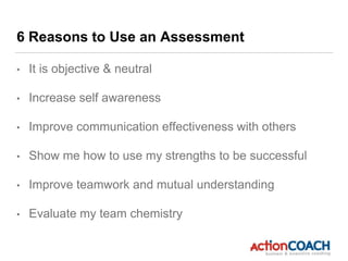 6 Reasons to Use an Assessment
• It is objective & neutral
• Increase self awareness
• Improve communication effectiveness with others
• Show me how to use my strengths to be successful
• Improve teamwork and mutual understanding
• Evaluate my team chemistry
 