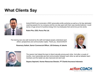 What Clients Say
ActionCOACH just conducted a DISC personality profile workshop as well as a full day dedicated
coaching session for my company and the one day spent with them was transformational. I could
sense a huge amount of positive energy from my employees that cannot be put into words.
Robin Pho, CEO, Ponco Pte Ltd.
The training was very well received by the staff and helped people understand each
others’ perspectives and communication styles. Thank you, ActionCOACH!
Rosemary Gallant, Senior Commercial Officer, US Embassy of Jakarta
The session had helped the team to blend naturally among each other. And after a couple of
months, now I personally see that communication between each other as well as between team
members and the leader are also improved and went well.
Gayana Aspiranti, Human Resources Director, PT Chartis Insurance Indonesia
 
