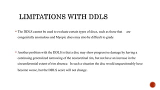 • The DDLS cannot be used to evaluate certain types of discs, such as those that are
congenitally anomalous and Myopic discs may also be difficult to grade
• Another problem with the DDLS is that a disc may show progressive damage by having a
continuing generalized narrowing of the neuroretinal rim, but not have an increase in the
circumferential extent of rim absence. In such a situation the disc would unquestionably have
become worse, but the DDLS score will not change.
 