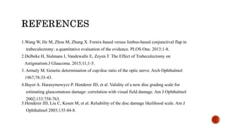 1.Wang W, He M, Zhou M, Zhang X. Fornix-based versus limbus-based conjunctival flap in
trabeculectomy: a quantitative evaluation of the evidence. PLOS One. 2013;1-8.
2.Delbeke H, Stalmans I, Vandewalle E, Zeyen T. The Effect of Trabeculectomy on
Astigmatism.J Glaucoma. 2015;11;1-5.
3. Armaly M. Genetic determination of cup/disc ratio of the optic nerve. Arch Ophthalmol
1967;78:35-43.
4.Bayer A. Harasymowycz P. Henderer JD, et al. Validity of a new disc grading scale for
estimating glaucomatous damage: correlation with visual field damage. Am J Ophthalmol
2002;133:758-763.
5.Henderer JD, Liu C, Kesen M, et al. Reliability of the disc damage likelihood scale. Am J
Ophthalmol 2003;135:44-8.
 